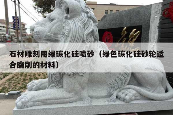 石材雕刻用绿碳化硅喷砂(绿色碳化硅砂轮适合磨削的材料)