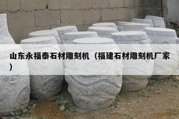 山东永福泰石材雕刻机(福建石材雕刻机厂家)