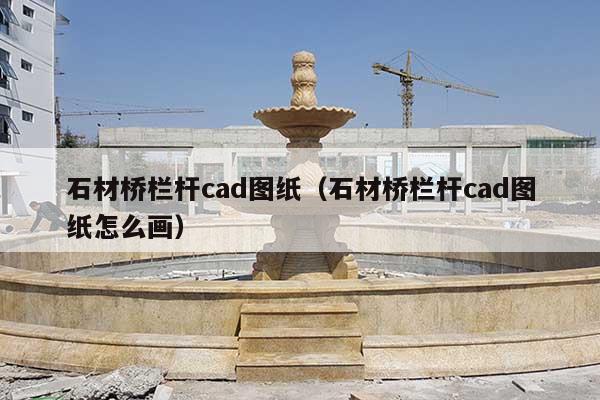 石材桥栏杆cad图纸(石材桥栏杆cad图纸怎么画)