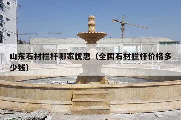 山东石材栏杆哪家优惠(全国石材栏杆价格多少钱)