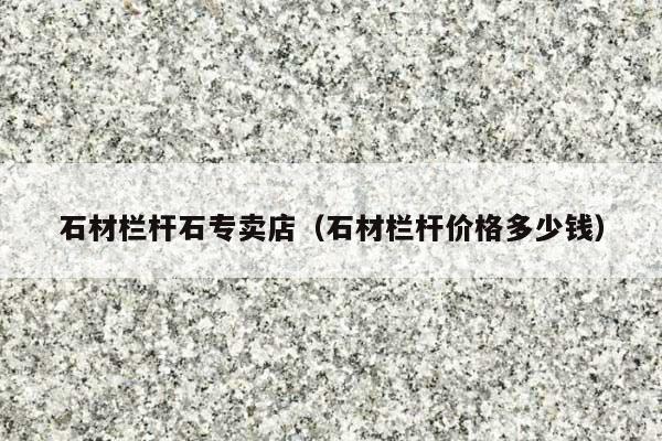 石材栏杆石专卖店(石材栏杆价格多少钱)