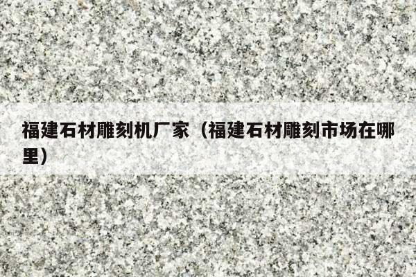 福建石材雕刻机厂家(福建石材雕刻市场在哪里)