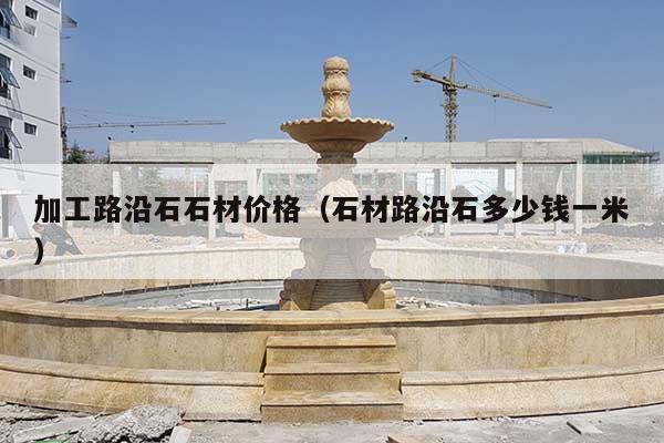 加工路沿石石材价格(石材路沿石多少钱一米)