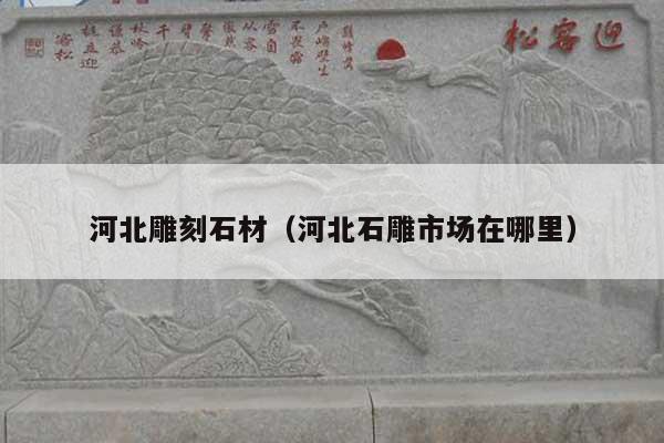河北雕刻石材(河北石雕市场在哪里)