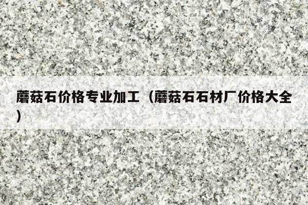 蘑菇石价格专业加工(蘑菇石石材厂价格大全)