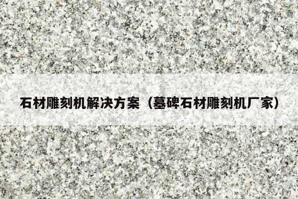 石材雕刻机解决方案(墓碑石材雕刻机厂家)