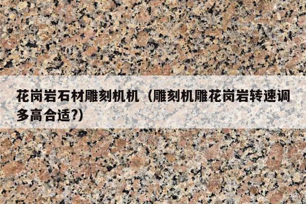 花岗岩石材雕刻机机(雕刻机雕花岗岩转速调多高合适?)