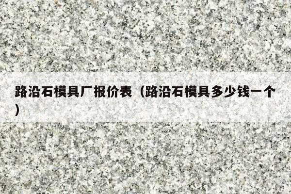 路沿石模具厂报价表(路沿石模具多少钱一个)