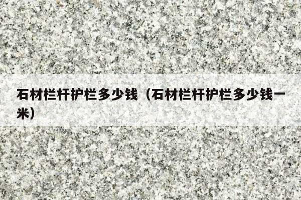 石材栏杆护栏多少钱(石材栏杆护栏多少钱一米)