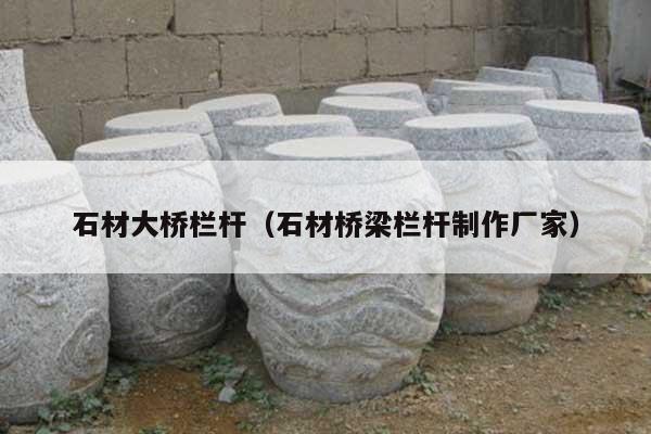 石材大桥栏杆(石材桥梁栏杆制作厂家)