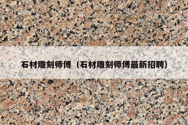 石材雕刻师傅(石材雕刻师傅最新招聘)
