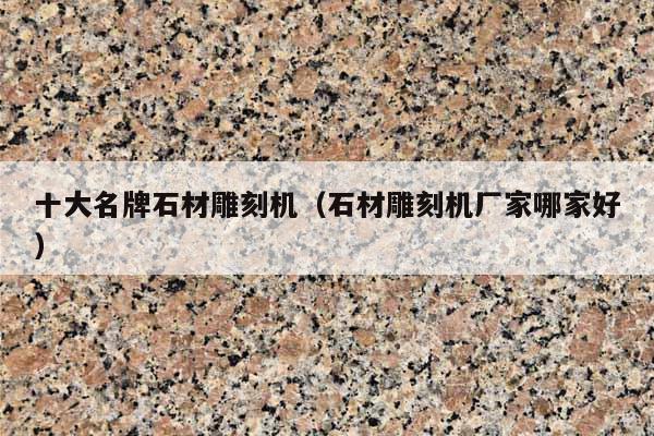 十大名牌石材雕刻机(石材雕刻机厂家哪家好)