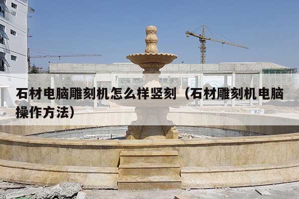 石材电脑雕刻机怎么样竖刻(石材雕刻机电脑操作方法)