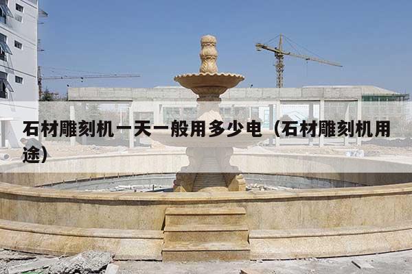 石材雕刻机一天一般用多少电(石材雕刻机用途)