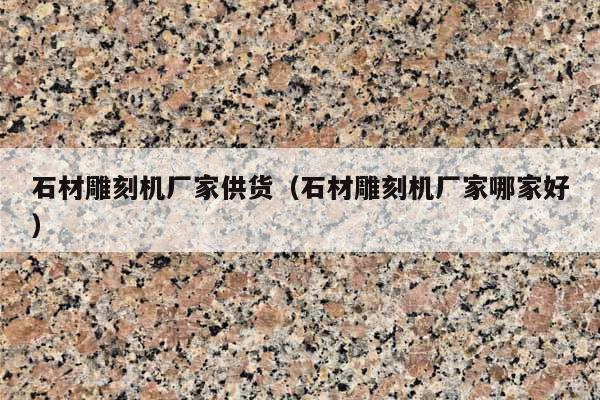 石材雕刻机厂家供货(石材雕刻机厂家哪家好)