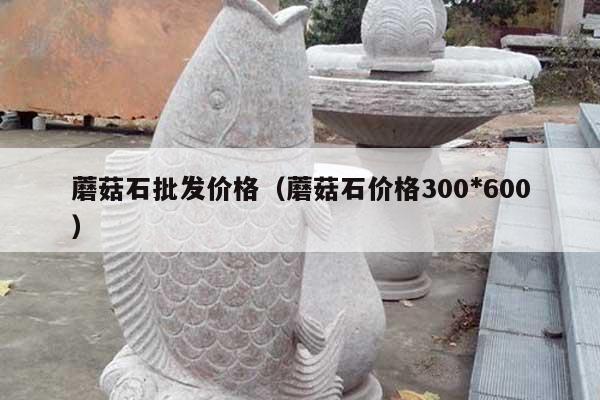 蘑菇石批发价格(蘑菇石价格300*600)