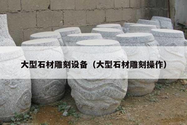 大型石材雕刻设备(大型石材雕刻操作)
