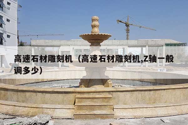 高速石材雕刻机(高速石材雕刻机,Z轴一般调多少)
