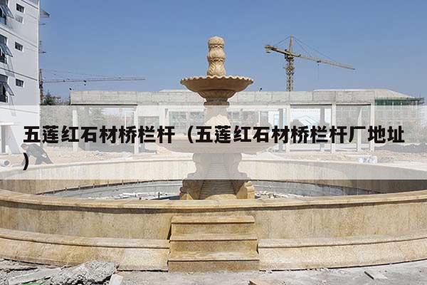 五莲红石材桥栏杆(五莲红石材桥栏杆厂地址)