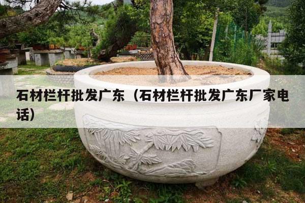石材栏杆批发广东(石材栏杆批发广东厂家电话)