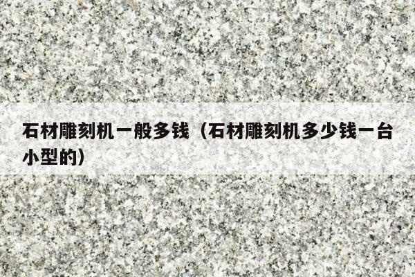石材雕刻机一般多钱(石材雕刻机多少钱一台小型的)