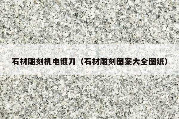 石材雕刻机电镀刀(石材雕刻图案大全图纸)