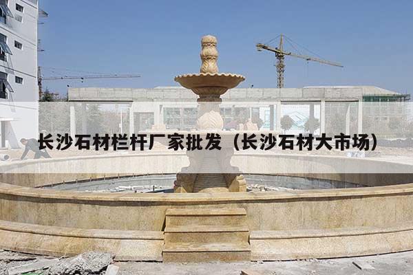 长沙石材栏杆厂家批发(长沙石材大市场)