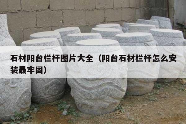 石材阳台栏杆图片大全(阳台石材栏杆怎么安装最牢固)