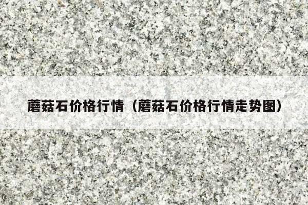 蘑菇石价格行情(蘑菇石价格行情走势图)
