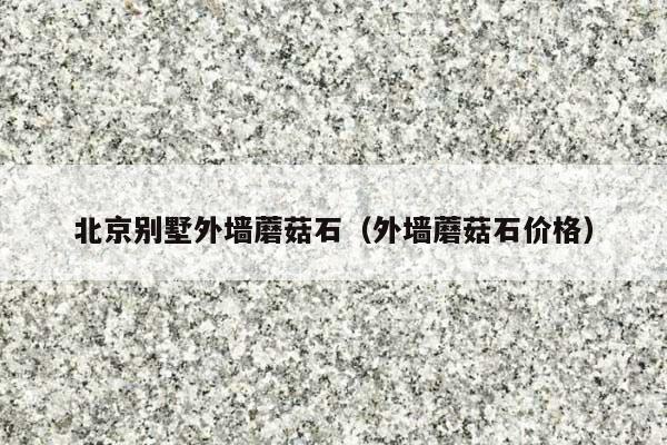 北京别墅外墙蘑菇石(外墙蘑菇石价格)