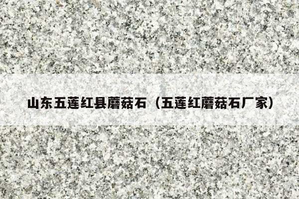 山东五莲红县蘑菇石(五莲红蘑菇石厂家)