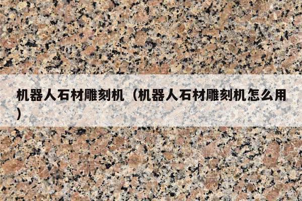 机器人石材雕刻机(机器人石材雕刻机怎么用)