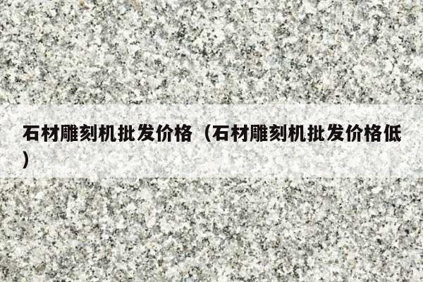 石材雕刻机批发价格(石材雕刻机批发价格低)