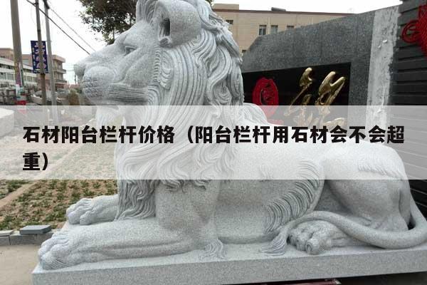 石材阳台栏杆价格(阳台栏杆用石材会不会超重)