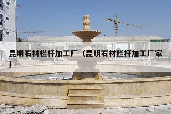 昆明石材栏杆加工厂(昆明石材栏杆加工厂家)