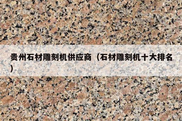 贵州石材雕刻机供应商(石材雕刻机十大排名)