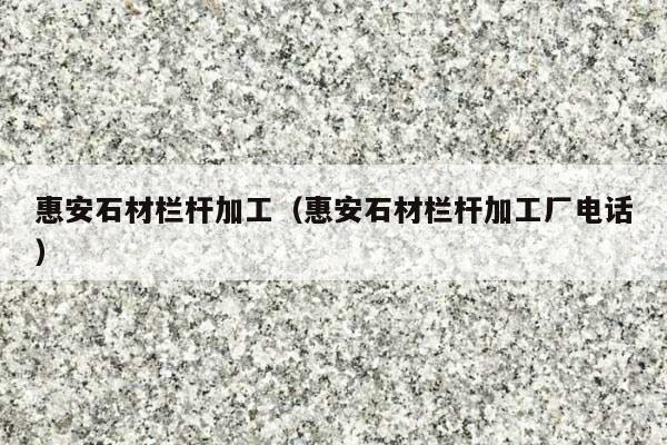 惠安石材栏杆加工(惠安石材栏杆加工厂电话)