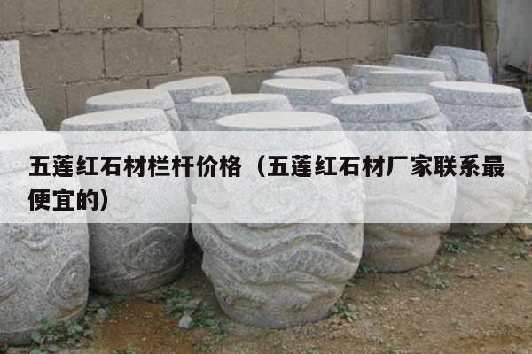 五莲红石材栏杆价格(五莲红石材厂家联系最便宜的)