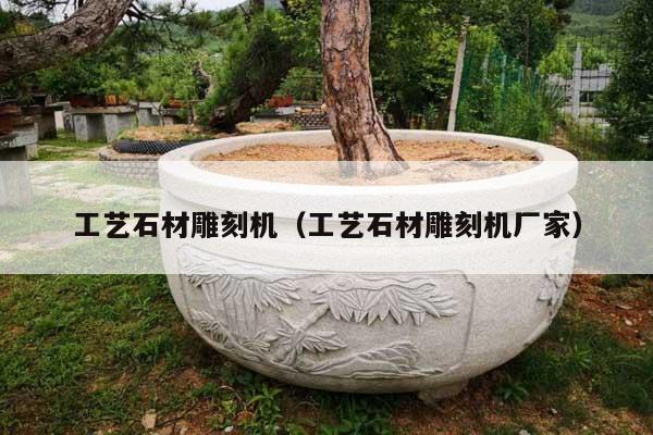 工艺石材雕刻机(工艺石材雕刻机厂家)