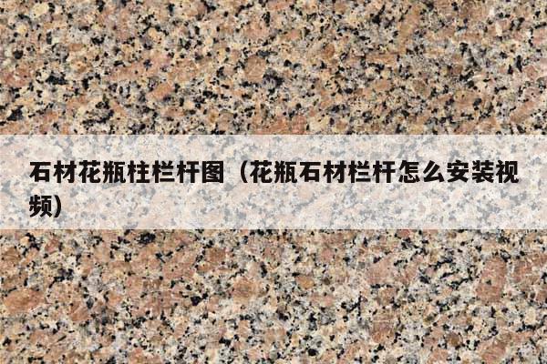 石材花瓶柱栏杆图(花瓶石材栏杆怎么安装视频)