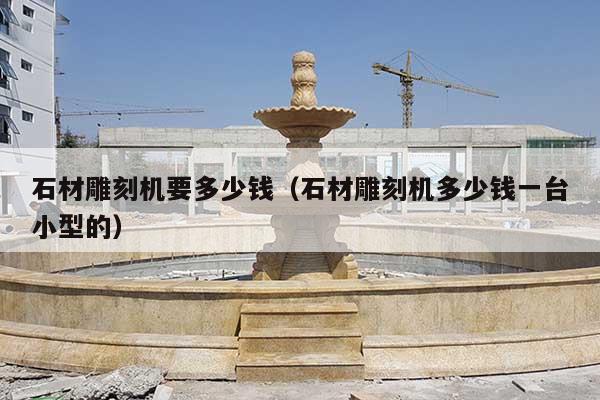 石材雕刻机要多少钱(石材雕刻机多少钱一台小型的)